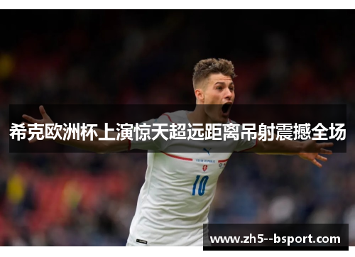 希克欧洲杯上演惊天超远距离吊射震撼全场